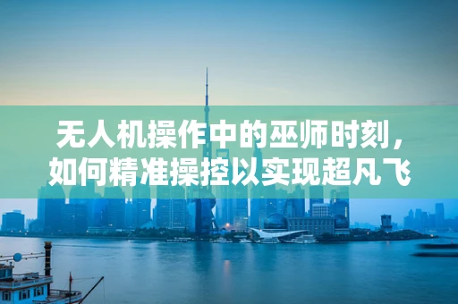 无人机操作中的巫师时刻，如何精准操控以实现超凡飞行？