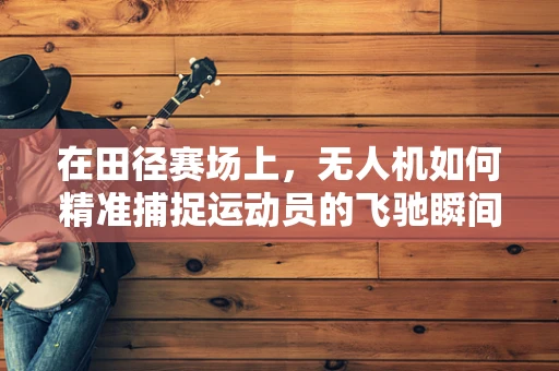 在田径赛场上，无人机如何精准捕捉运动员的飞驰瞬间？