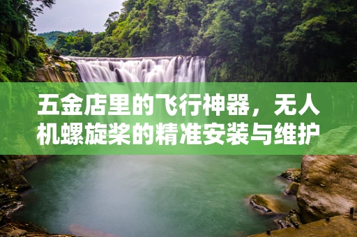 五金店里的飞行神器，无人机螺旋桨的精准安装与维护