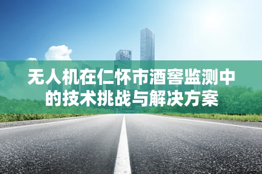 无人机在仁怀市酒窖监测中的技术挑战与解决方案