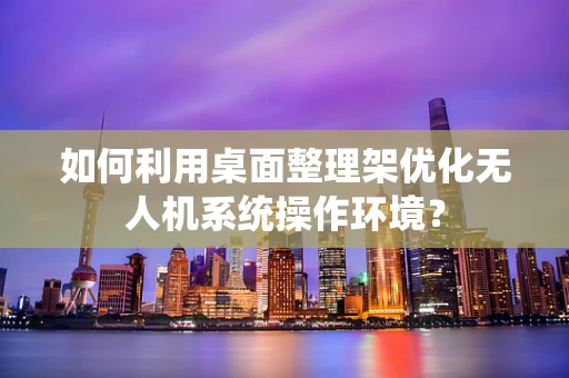 如何利用桌面整理架优化无人机系统操作环境？