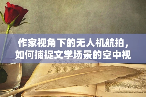 作家视角下的无人机航拍，如何捕捉文学场景的空中视角？