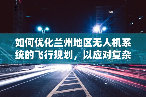 如何优化兰州地区无人机系统的飞行规划，以应对复杂地形与气候挑战？