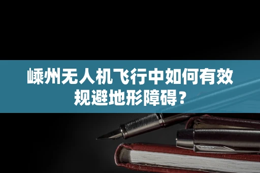 嵊州无人机飞行中如何有效规避地形障碍？