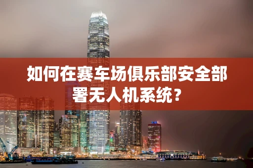 如何在赛车场俱乐部安全部署无人机系统？