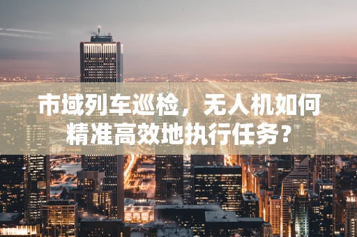 市域列车巡检，无人机如何精准高效地执行任务？