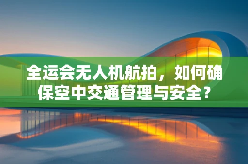 全运会无人机航拍，如何确保空中交通管理与安全？