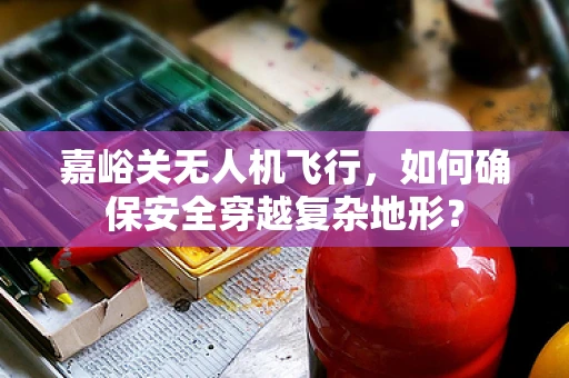 嘉峪关无人机飞行，如何确保安全穿越复杂地形？
