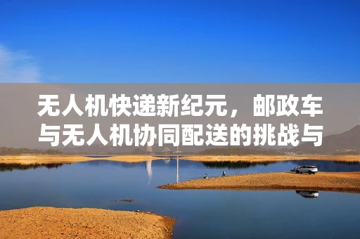 无人机快递新纪元，邮政车与无人机协同配送的挑战与机遇