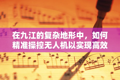 在九江的复杂地形中，如何精准操控无人机以实现高效作业？