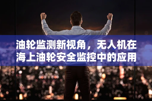 油轮监测新视角，无人机在海上油轮安全监控中的应用挑战