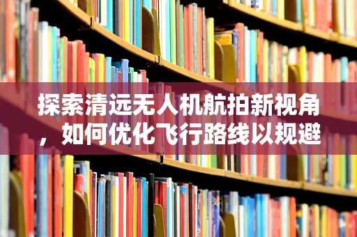 探索清远无人机航拍新视角，如何优化飞行路线以规避城市高楼障碍？