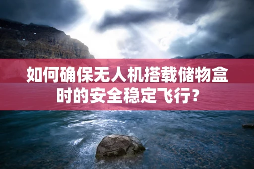 如何确保无人机搭载储物盒时的安全稳定飞行？