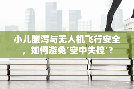 小儿腹泻与无人机飞行安全，如何避免‘空中失控’？