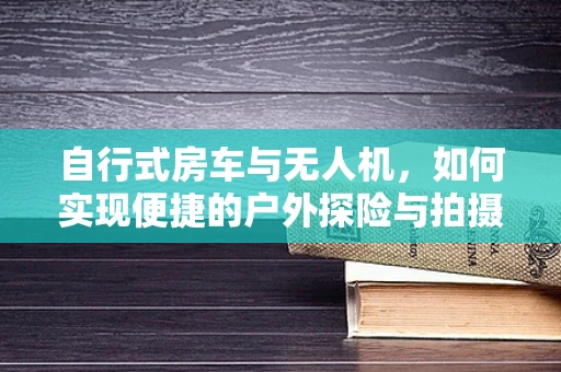 自行式房车与无人机，如何实现便捷的户外探险与拍摄？