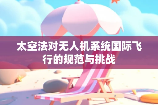 太空法对无人机系统国际飞行的规范与挑战