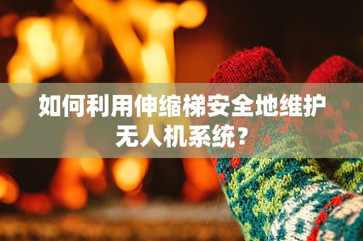 如何利用伸缩梯安全地维护无人机系统？