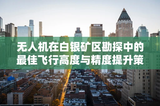 无人机在白银矿区勘探中的最佳飞行高度与精度提升策略