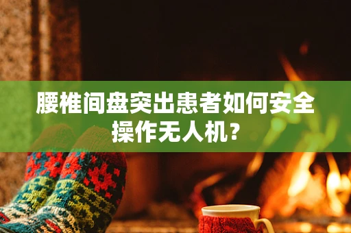 腰椎间盘突出患者如何安全操作无人机？