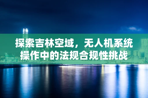 探索吉林空域，无人机系统操作中的法规合规性挑战
