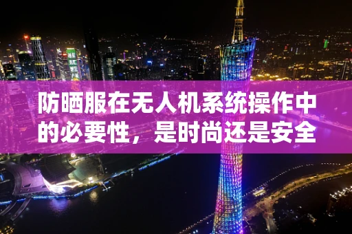 防晒服在无人机系统操作中的必要性，是时尚还是安全之选？