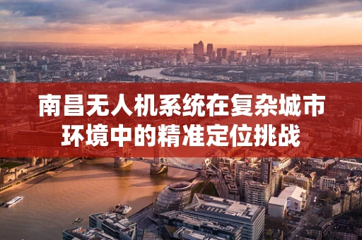 南昌无人机系统在复杂城市环境中的精准定位挑战
