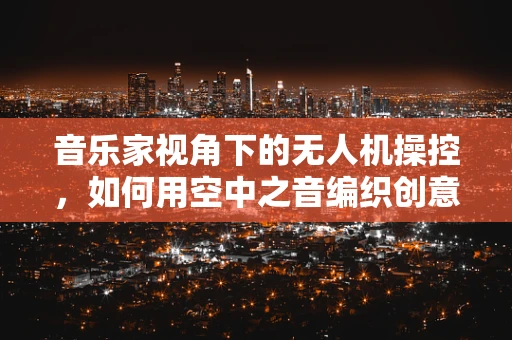 音乐家视角下的无人机操控，如何用空中之音编织创意乐章？