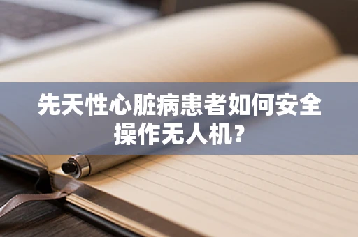 先天性心脏病患者如何安全操作无人机？