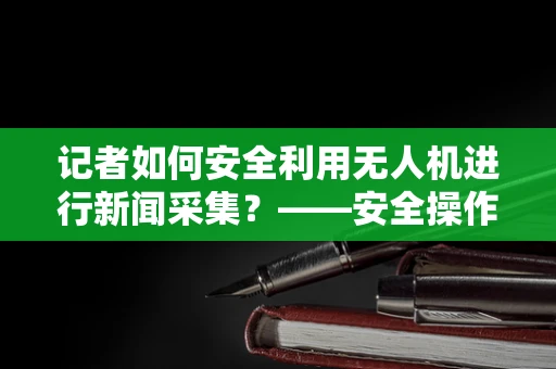 记者如何安全利用无人机进行新闻采集？——安全操作与法规遵循的考量