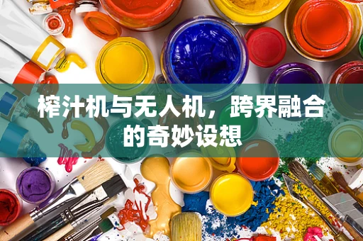 榨汁机与无人机，跨界融合的奇妙设想