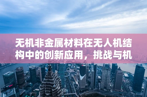 无机非金属材料在无人机结构中的创新应用，挑战与机遇？