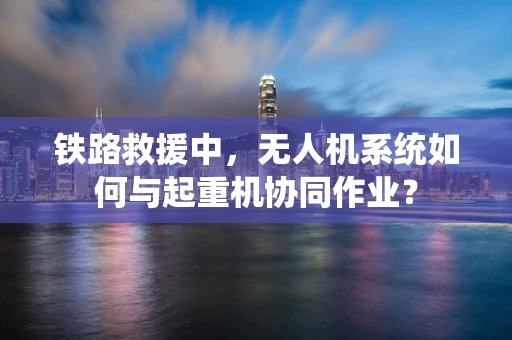 铁路救援中，无人机系统如何与起重机协同作业？