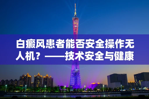 白癜风患者能否安全操作无人机？——技术安全与健康考量