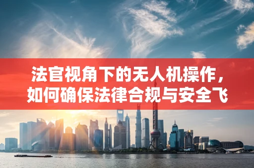 法官视角下的无人机操作，如何确保法律合规与安全飞行？