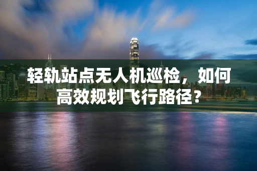 轻轨站点无人机巡检，如何高效规划飞行路径？