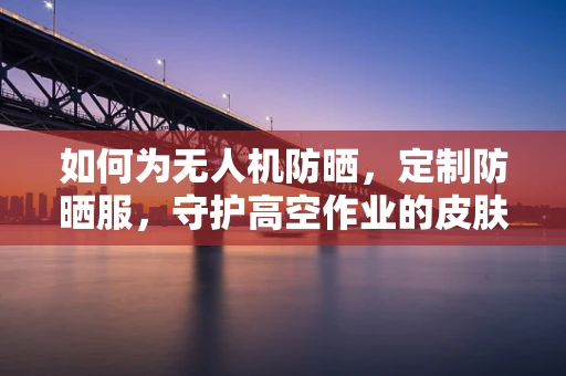 如何为无人机防晒，定制防晒服，守护高空作业的皮肤