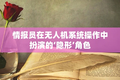 情报员在无人机系统操作中扮演的‘隐形’角色