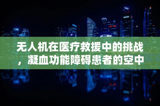 无人机在医疗救援中的挑战，凝血功能障碍患者的空中安全如何保障？