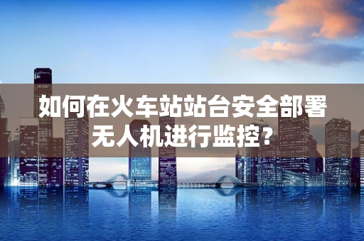 如何在火车站站台安全部署无人机进行监控？