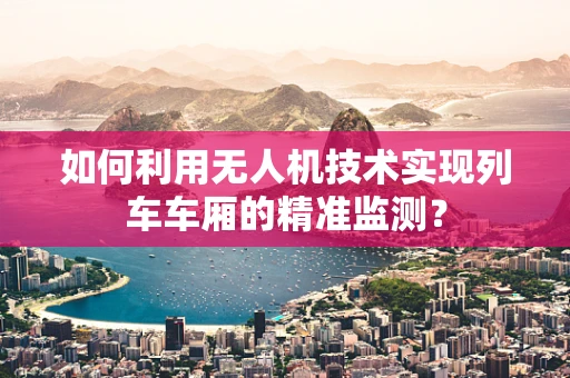 如何利用无人机技术实现列车车厢的精准监测？