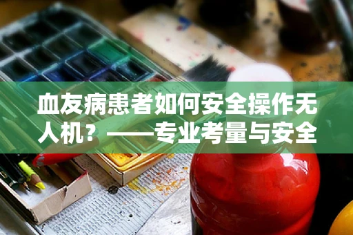 血友病患者如何安全操作无人机？——专业考量与安全指南