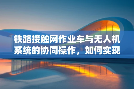 铁路接触网作业车与无人机系统的协同操作，如何实现高效安全作业？