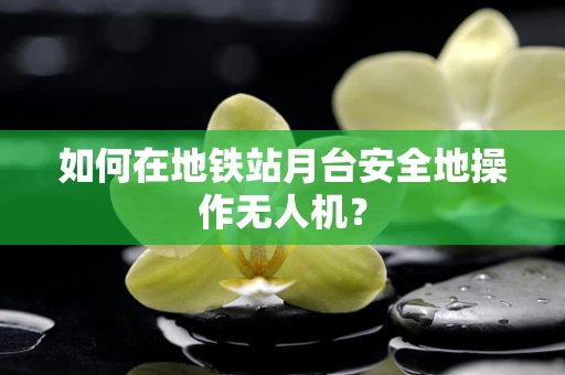 如何在地铁站月台安全地操作无人机？