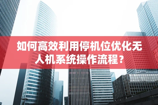如何高效利用停机位优化无人机系统操作流程？