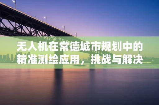 无人机在常德城市规划中的精准测绘应用，挑战与解决方案？