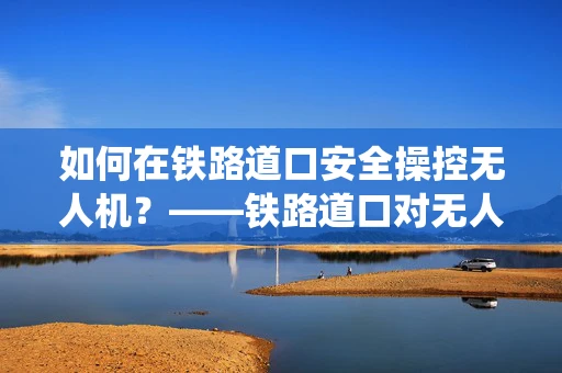 如何在铁路道口安全操控无人机？——铁路道口对无人机系统操作的影响与对策