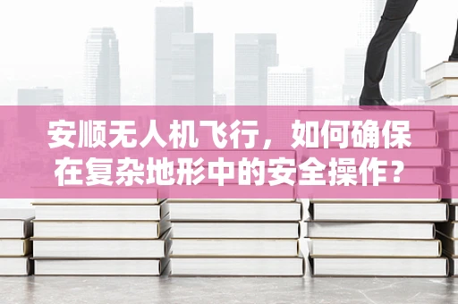 安顺无人机飞行，如何确保在复杂地形中的安全操作？