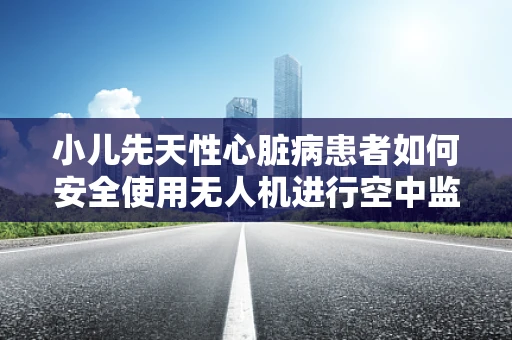 小儿先天性心脏病患者如何安全使用无人机进行空中监护？