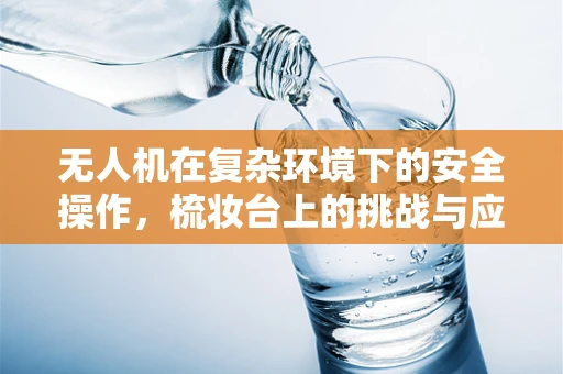 无人机在复杂环境下的安全操作，梳妆台上的挑战与应对策略