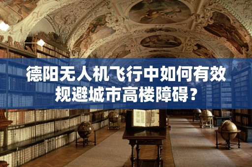 德阳无人机飞行中如何有效规避城市高楼障碍？
